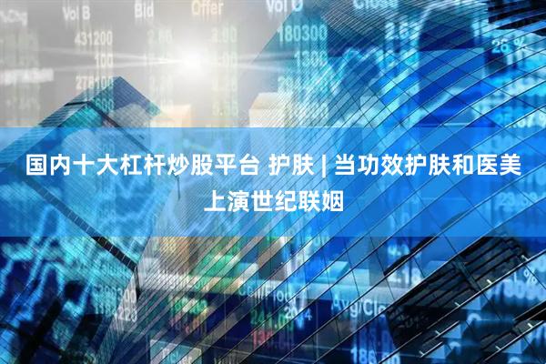 国内十大杠杆炒股平台 护肤 | 当功效护肤和医美上演世纪联姻