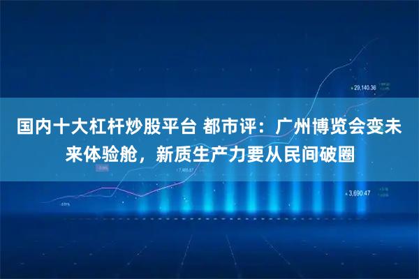 国内十大杠杆炒股平台 都市评：广州博览会变未来体验舱，新质生产力要从民间破圈