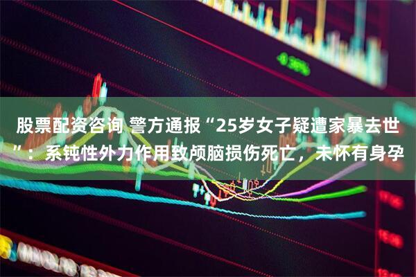股票配资咨询 警方通报“25岁女子疑遭家暴去世”：系钝性外力作用致颅脑损伤死亡，未怀有身孕