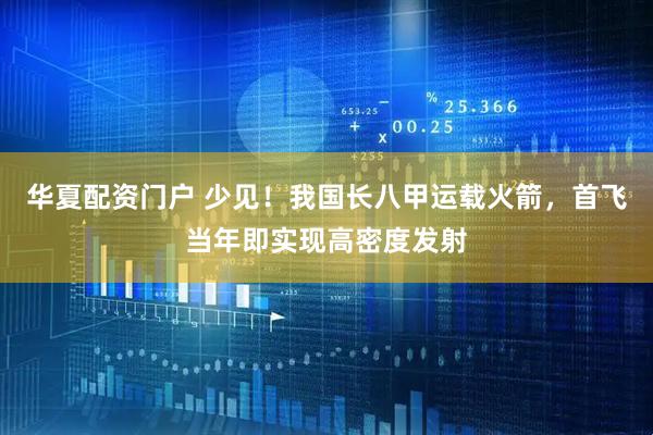 华夏配资门户 少见！我国长八甲运载火箭，首飞当年即实现高密度发射