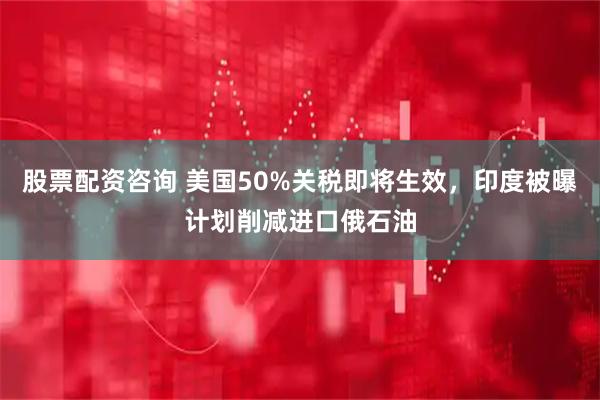 股票配资咨询 美国50%关税即将生效，印度被曝计划削减进口俄石油