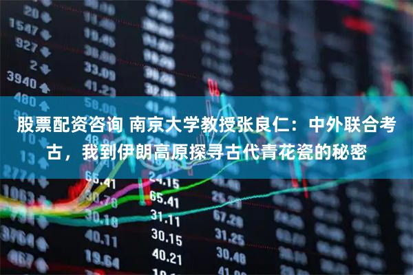 股票配资咨询 南京大学教授张良仁：中外联合考古，我到伊朗高原探寻古代青花瓷的秘密