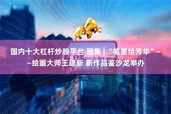 国内十大杠杆炒股平台 图集 | “笔墨绘芳华”——绘画大师王建新 新作品鉴沙龙举办