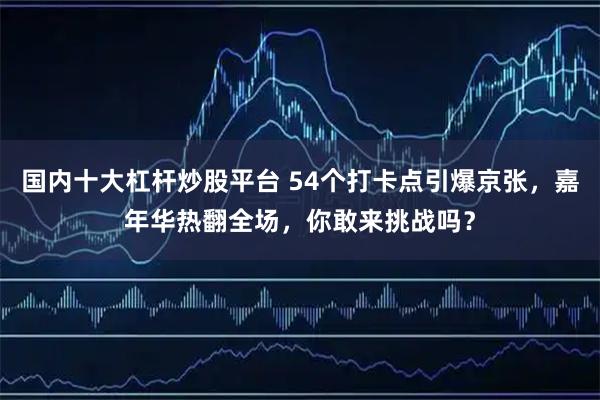 国内十大杠杆炒股平台 54个打卡点引爆京张，嘉年华热翻全场，你敢来挑战吗？