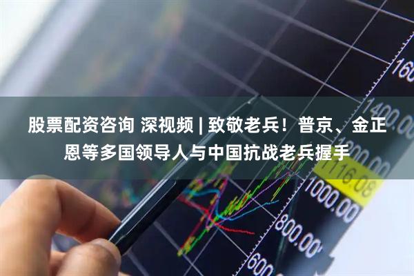 股票配资咨询 深视频 | 致敬老兵！普京、金正恩等多国领导人与中国抗战老兵握手
