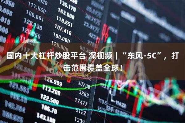 国内十大杠杆炒股平台 深视频｜“东风-5C”，打击范围覆盖全球！