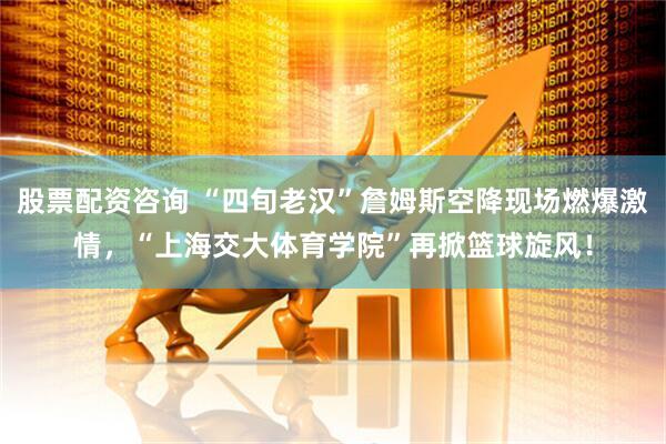 股票配资咨询 “四旬老汉”詹姆斯空降现场燃爆激情，“上海交大体育学院”再掀篮球旋风！