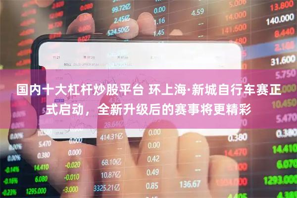 国内十大杠杆炒股平台 环上海·新城自行车赛正式启动，全新升级后的赛事将更精彩