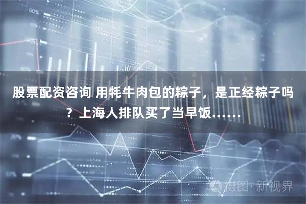 股票配资咨询 用牦牛肉包的粽子，是正经粽子吗？上海人排队买了当早饭……