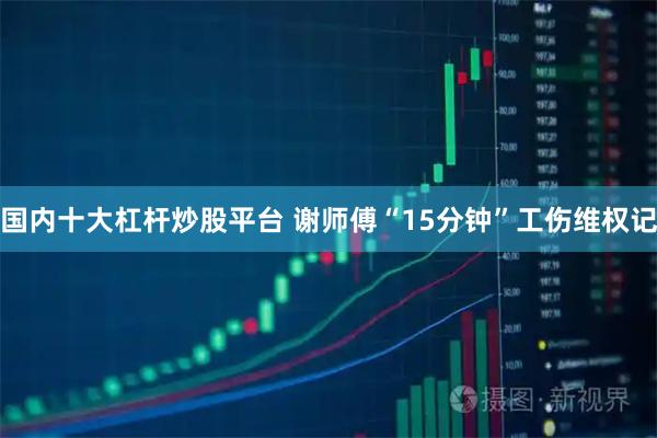 国内十大杠杆炒股平台 谢师傅“15分钟”工伤维权记