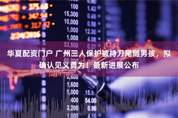 华夏配资门户 广州三人保护被持刀尾随男孩，拟确认见义勇为！最新进展公布