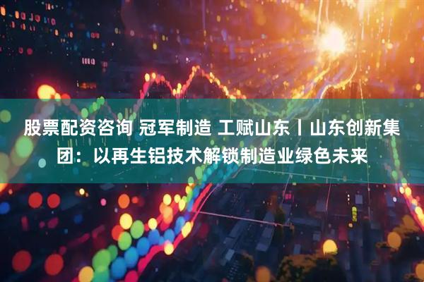 股票配资咨询 冠军制造 工赋山东丨山东创新集团：以再生铝技术解锁制造业绿色未来