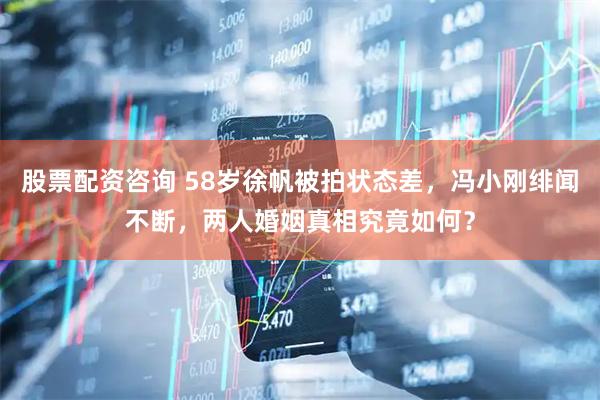 股票配资咨询 58岁徐帆被拍状态差，冯小刚绯闻不断，两人婚姻真相究竟如何？