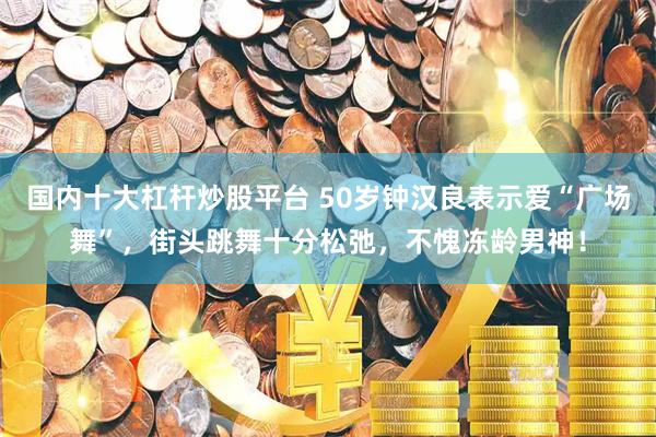 国内十大杠杆炒股平台 50岁钟汉良表示爱“广场舞”，街头跳舞十分松弛，不愧冻龄男神！