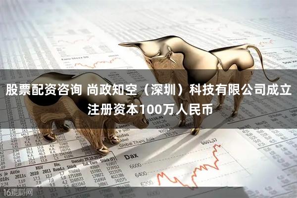 股票配资咨询 尚政知空（深圳）科技有限公司成立 注册资本100万人民币
