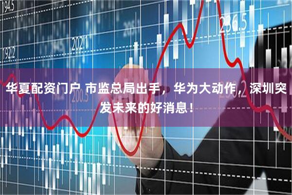 华夏配资门户 市监总局出手，华为大动作，深圳突发未来的好消息！