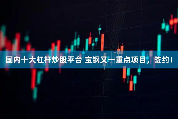 国内十大杠杆炒股平台 宝钢又一重点项目，签约！