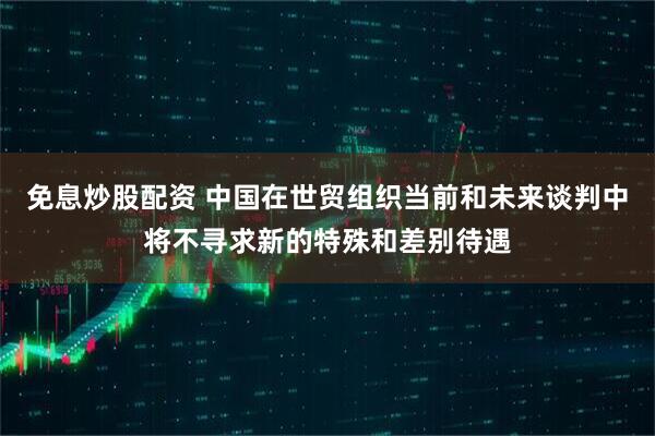免息炒股配资 中国在世贸组织当前和未来谈判中将不寻求新的特殊和差别待遇