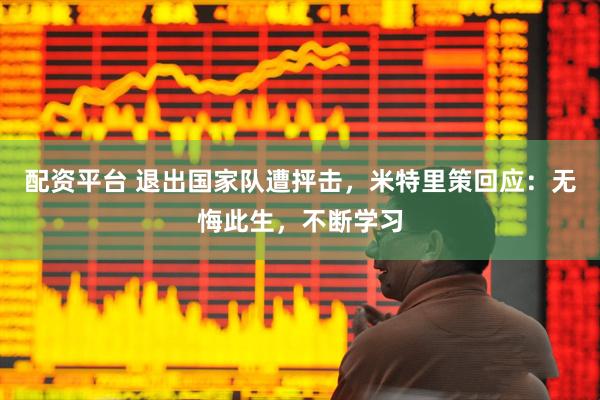 配资平台 退出国家队遭抨击，米特里策回应：无悔此生，不断学习