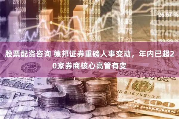 股票配资咨询 德邦证券重磅人事变动，年内已超20家券商核心高管有变