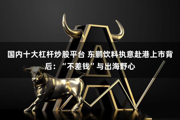 国内十大杠杆炒股平台 东鹏饮料执意赴港上市背后：“不差钱”与出海野心