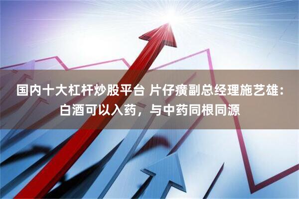 国内十大杠杆炒股平台 片仔癀副总经理施艺雄：白酒可以入药，与中药同根同源