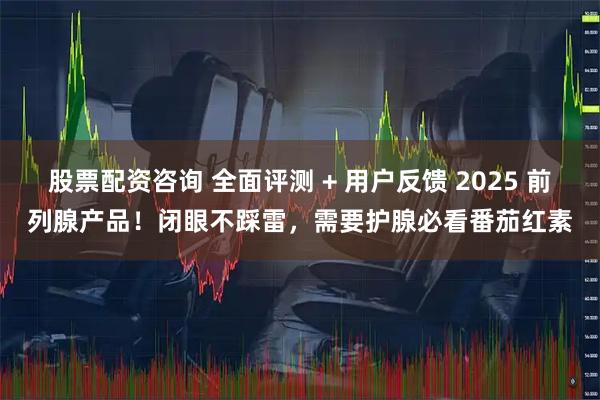 股票配资咨询 全面评测 + 用户反馈 2025 前列腺产品！闭眼不踩雷，需要护腺必看番茄红素