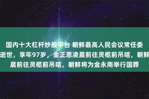 国内十大杠杆炒股平台 朝鲜最高人民会议常任委员会前委员长金永南逝世，享年97岁，金正恩凌晨前往灵柩前吊唁，朝鲜将为金永南举行国葬