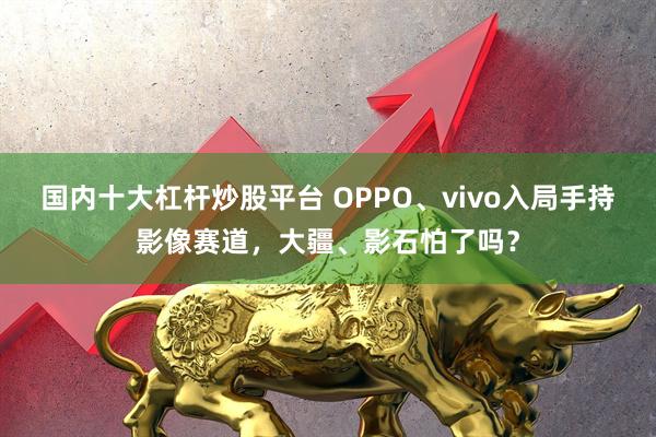 国内十大杠杆炒股平台 OPPO、vivo入局手持影像赛道，大疆、影石怕了吗？