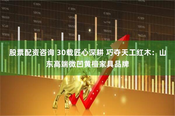 股票配资咨询 30载匠心深耕 巧夺天工红木：山东高端微凹黄檀家具品牌