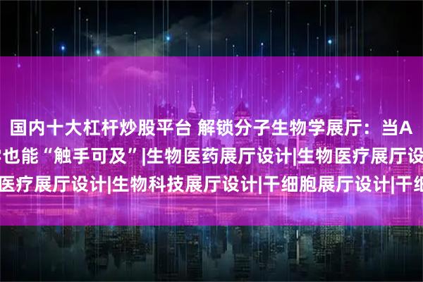 国内十大杠杆炒股平台 解锁分子生物学展厅：当AR穿透微观壁垒，科学也能“触手可及”|生物医药展厅设计|生物医疗展厅设计|生物科技展厅设计|干细胞展厅设计|干细胞科普馆设计
