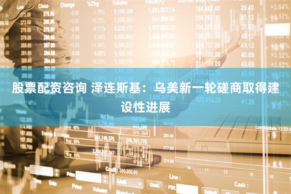 股票配资咨询 泽连斯基：乌美新一轮磋商取得建设性进展
