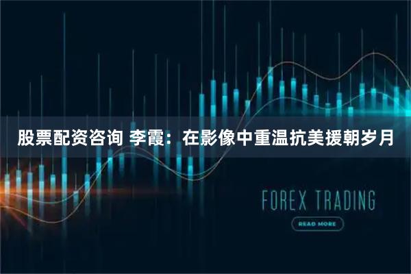 股票配资咨询 李霞：在影像中重温抗美援朝岁月