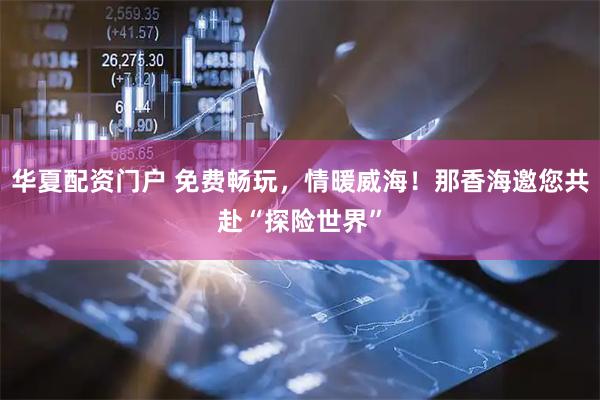 华夏配资门户 免费畅玩，情暖威海！那香海邀您共赴“探险世界”
