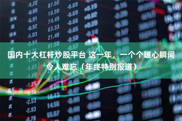 国内十大杠杆炒股平台 这一年，一个个暖心瞬间令人难忘（年终特别报道）