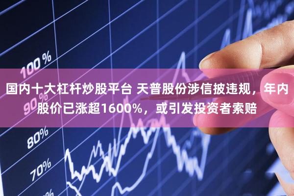 国内十大杠杆炒股平台 天普股份涉信披违规，年内股价已涨超1600%，或引发投资者索赔