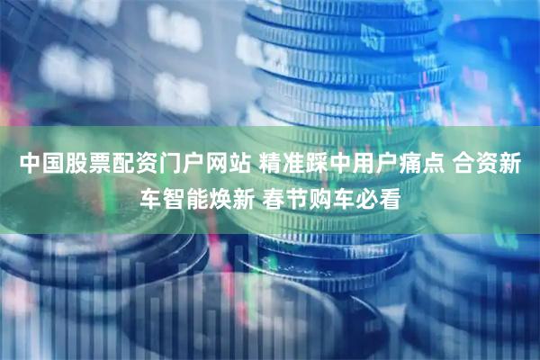 中国股票配资门户网站 精准踩中用户痛点 合资新车智能焕新 春节购车必看