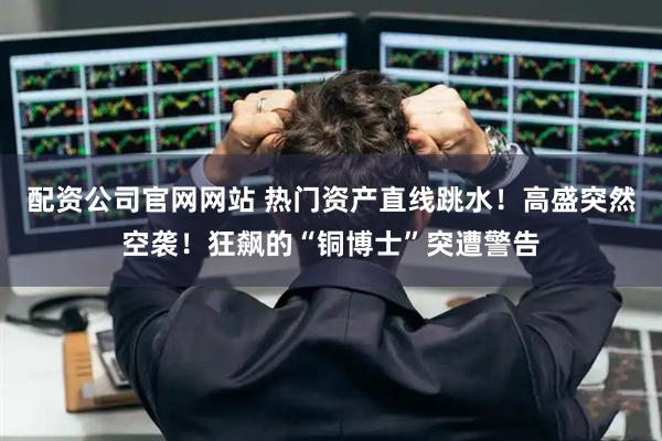 配资公司官网网站 热门资产直线跳水！高盛突然空袭！狂飙的“铜博士”突遭警告