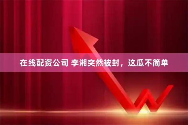 在线配资公司 李湘突然被封，这瓜不简单