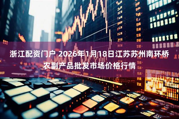 浙江配资门户 2026年1月18日江苏苏州南环桥农副产品批发市场价格行情