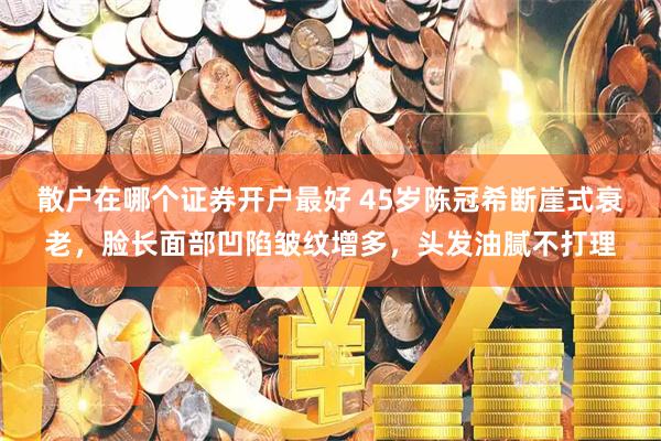 散户在哪个证券开户最好 45岁陈冠希断崖式衰老，脸长面部凹陷皱纹增多，头发油腻不打理