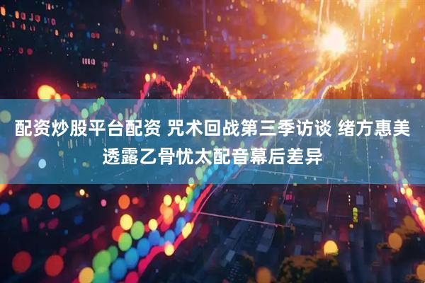 配资炒股平台配资 咒术回战第三季访谈 绪方惠美透露乙骨忧太配音幕后差异