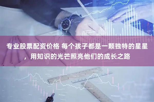 专业股票配资价格 每个孩子都是一颗独特的星星，用知识的光芒照亮他们的成长之路