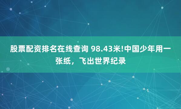 股票配资排名在线查询 98.43米!中国少年用一张纸，飞出世界纪录