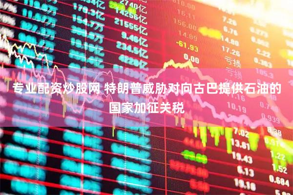 专业配资炒股网 特朗普威胁对向古巴提供石油的国家加征关税