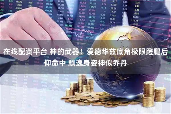 在线配资平台 神的武器！爱德华兹底角极限蹬腿后仰命中 飘逸身姿神似乔丹