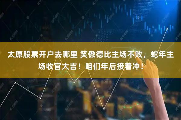 太原股票开户去哪里 笑傲德比主场不败，蛇年主场收官大吉！咱们年后接着冲！