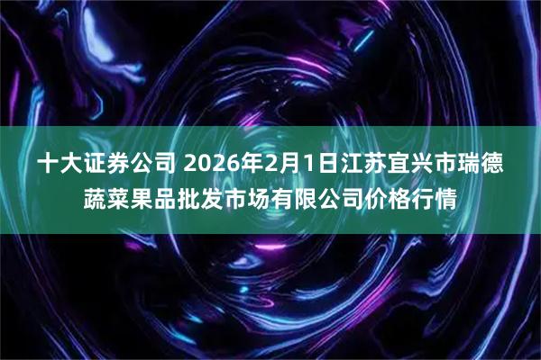 十大证券公司 2026年2月1日江苏宜兴市瑞德蔬菜果品批发市场有限公司价格行情