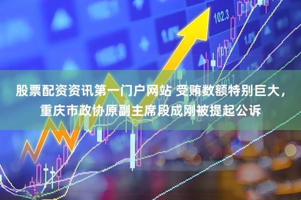 股票配资资讯第一门户网站 受贿数额特别巨大，重庆市政协原副主席段成刚被提起公诉