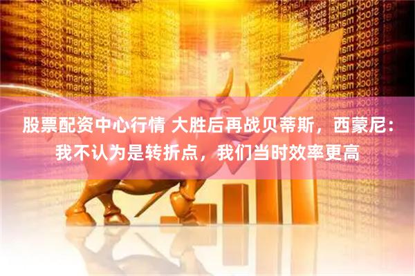 股票配资中心行情 大胜后再战贝蒂斯，西蒙尼：我不认为是转折点，我们当时效率更高